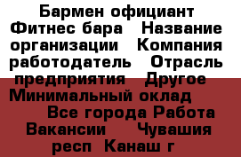 Бармен-официант Фитнес-бара › Название организации ­ Компания-работодатель › Отрасль предприятия ­ Другое › Минимальный оклад ­ 15 000 - Все города Работа » Вакансии   . Чувашия респ.,Канаш г.